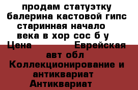 продам статуэтку балерина кастовой гипс старинная начало 20 века в хор.сос б/у › Цена ­ 25 000 - Еврейская авт.обл. Коллекционирование и антиквариат » Антиквариат   